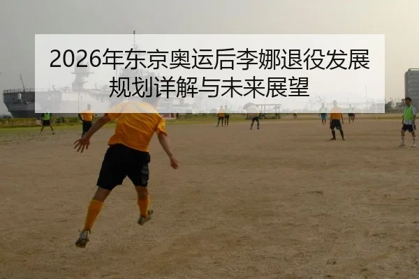 2026年东京奥运后李娜退役发展规划详解与未来展望