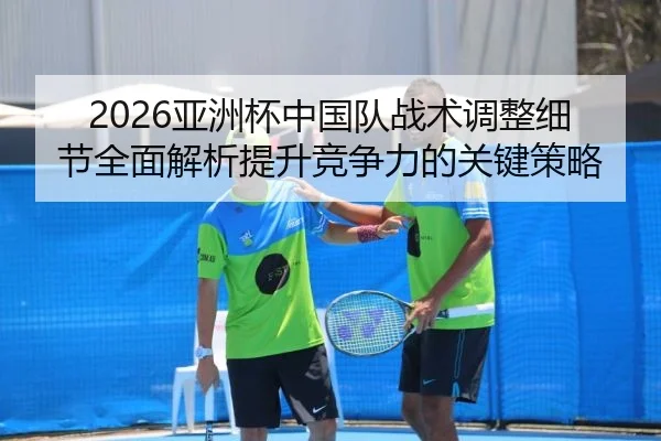 2026亚洲杯中国队战术调整细节全面解析提升竞争力的关键策略